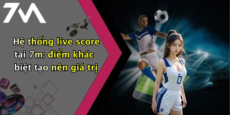 Hệ thống live score tại 7m: điểm khác biệt tạo nên giá trị